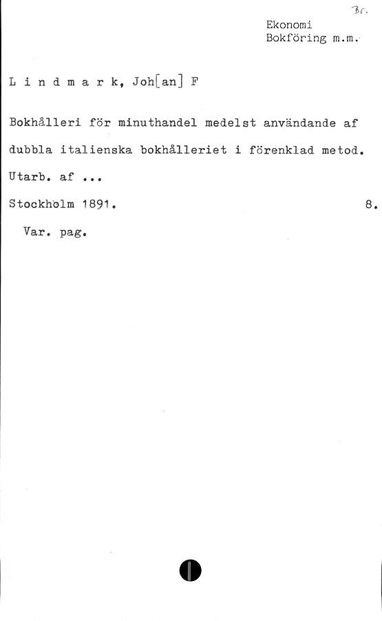  ﻿Ekonomi
Bokföring m.m.
Lindmark, Joh[an] F
Bokhålleri för minuthandel medelst användande af
dubbla italienska bokhålleriet i förenklad metod.
Utarb. af ...
Stockholm 1891
8