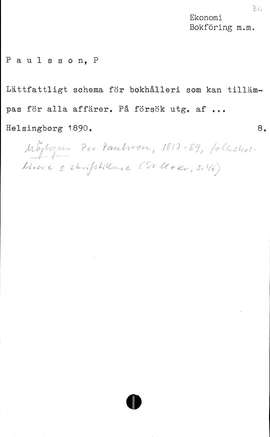  ﻿Ekonomi
Bokföring m.m.
Paulsson,P
Lättfattligt schema för bokhålleri som kan tilläm-
pas för alla affärer. På försök utg. af ...
Helsingborg 1890.	8.
J/I j?}
/■'i r^v t f ^ ^	^ f # «X*	/