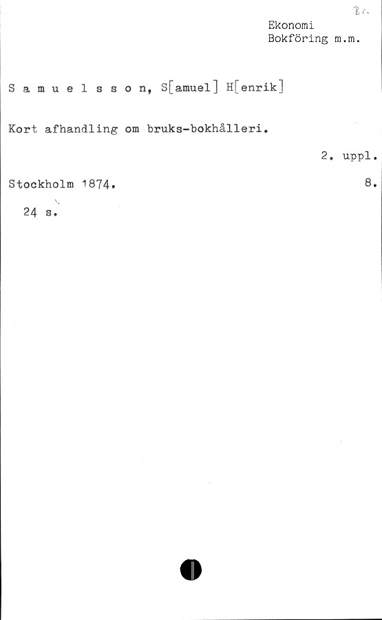  ﻿Ekonomi
Bokföring m.m.
Samuel sson, S[amuel] H[enrik]
Kort afhandling om bruks-bokhålleri.
Stockholm 1874»
24 s.
2. uppl.
8.
