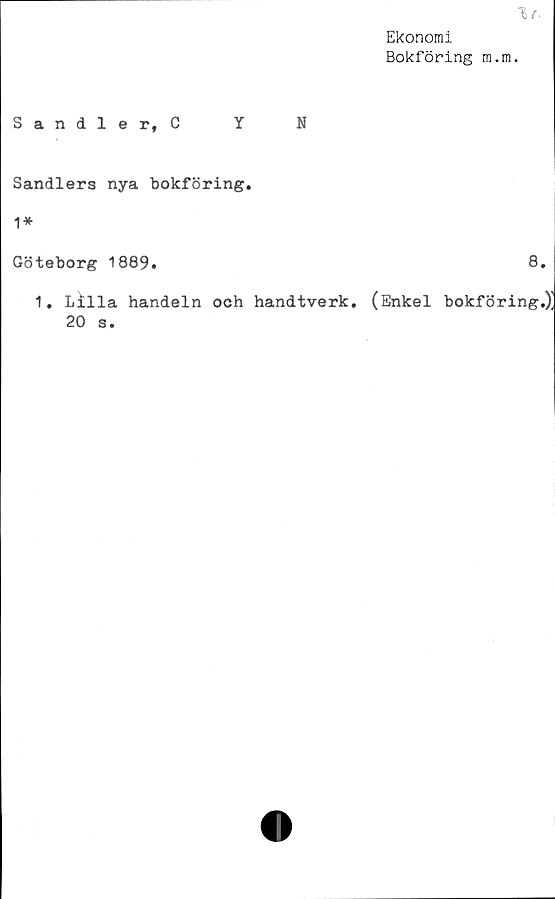  ﻿1f.
Ekonomi
Bokföring m.m.
Sandler, C Y N
Sandlers nya bokföring.
1*
Göteborg 1889.	8.
1. Lilla handeln och handtverk. (Enkel bokföring.)]
20 s.