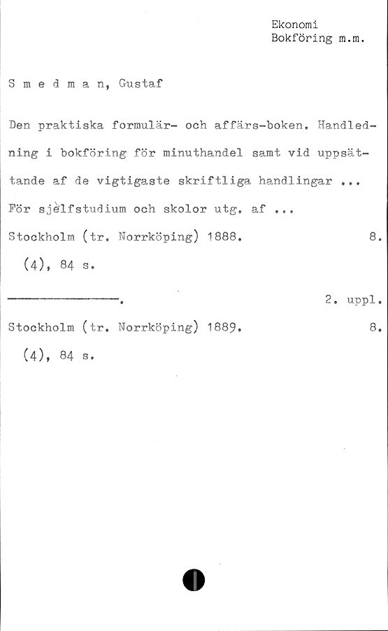  ﻿Ekonomi
Bokföring m.m.
Smedman, Gustaf
Den praktiska formulär- och affärs-boken. Handled-
ning i bokföring för minuthandel samt vid uppsät-
tande af de vigtigaste skriftliga handlingar ...
För sjélfstudium och skolor utg. af ...
Stockholm (tr. Norrköping) 1888.	8.
(4), 84 s.
------------------ 2. uppl•
Stockholm (tr. Norrköping) 1889.	8.
(4), 84 s.