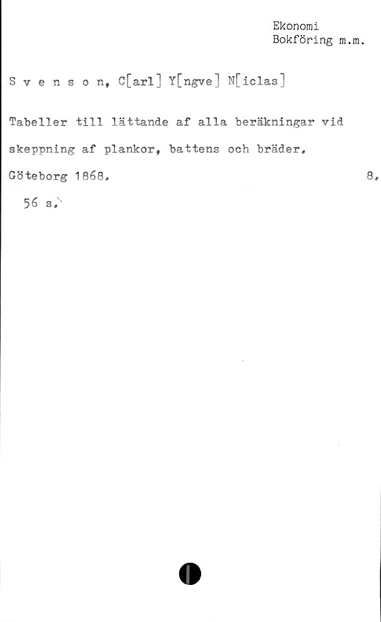  ﻿Ekonomi
Bokföring m.
Svenson, C[arl] Y[ngve] N[iclas]
Tabeller till lättande af alla beräkningar vid
skeppning af plankor, battens och bräder,
Göteborg 1868,
56 s.'