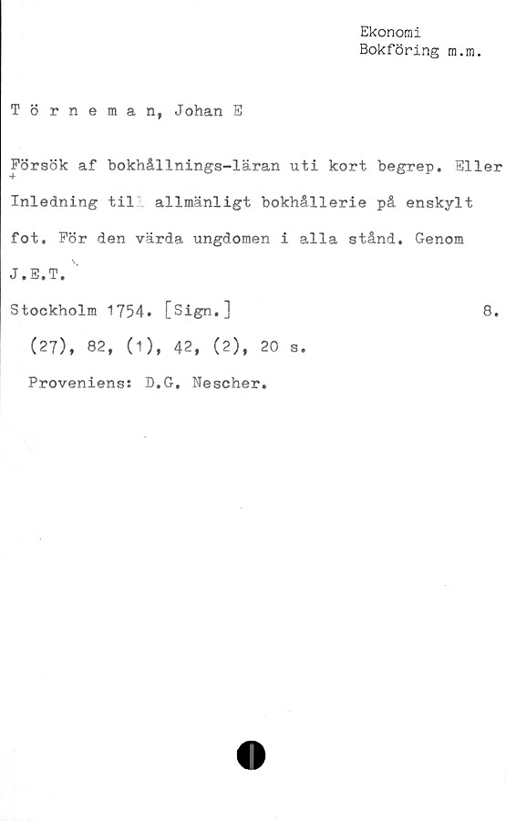  ﻿Ekonomi
Bokföring m.m.
Törneman, Johan E
Försök af bokhållnings-läran uti kort begrep. Eller
Inledning til allmänligt bokhållerie på enskylt
fot. För den värda ungdomen i alla stånd. Genom
J.E.T.
Stockholm 1754. [Sign.]	8.
(27), 82, (1), 42, (2), 20 s.
Proveniens: D.G, Nescher.