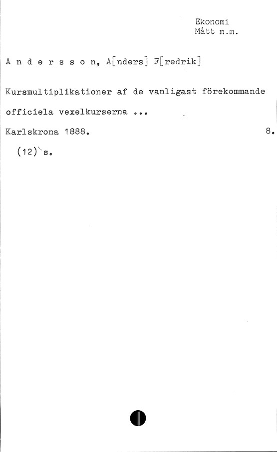  ﻿Ekonomi
Mått m.m.
Andersson, å[nders] F[redrik]
Kursmultiplikationer af de vanligast förekommande
officiela vexelkurserna ...
Karlskrona 1888,	8.
(12) s.