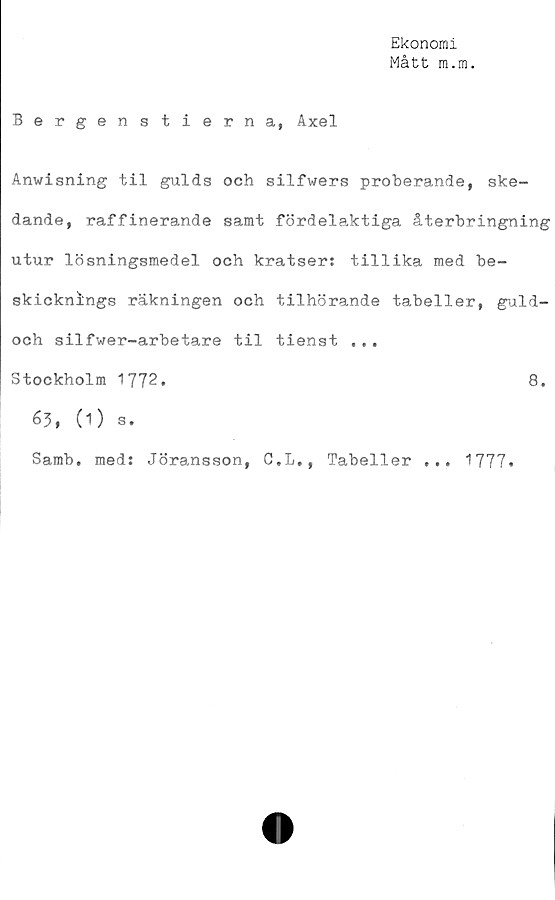  ﻿Ekonomi
Mått m.m.
Bergenstierna, Axel
Anwisning til gulds och silfwers proberande, ske-
dande, raffinerande samt fördelaktiga återbringning
utur lösningsmedel och kratser: tillika med be-
skicknings räkningen och tilhörande tabeller, guld-
och silfwer-arbetare til tienst ...
Stockholm 1772.	8.
63, (O s.
Samb. med: Jöransson, C.L., Tabeller ... 1777.