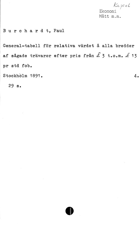  ﻿klujs-cL
Ekonomi
Mått m.m.
Burchardt, Paul
General-tabell för relativa värdet å alla bredder
af sågade trävaror efter pris från jt 5 t.o.m. 13
pr std fob.
Stockhölm 1891.
4
