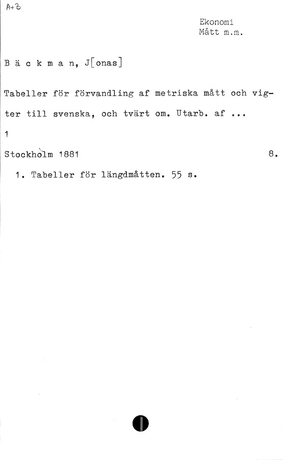  ﻿Ekonomi
Mått m.m.

Bäckman, j[onas]
Tabeller för förvandling af metriska mått och vig-
ter till svenska, och tvärt om. Utarb. af ...
1
Stockholm 1881	8.
1. Tabeller för längdmåtten. 55 s