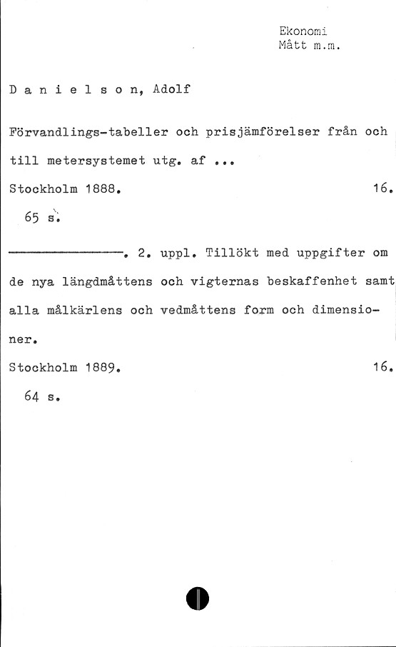 ﻿Ekonomi
Mått m.m.
Danielson, Adolf
Förvandlings-tabeller och prisjämförelser från och
till metersystemet utg. af ...
Stockholm 1888.	16.
65 s.
--------------. 2. uppl. Tillökt med uppgifter om
de nya längdmåttens och vigternas beskaffenhet samt
alla målkärlens och vedmåttens form och dimensio-
ner.
Stockholm 1889.	16.
64 s.