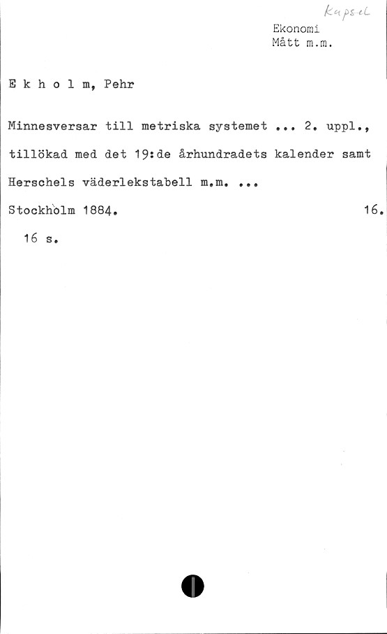  ﻿Ekonomi
Mått m.m.
Ekholm, Pehr
Minnesversar till metriska systemet ... 2. uppl.,
tillökad med det 19sde århundradets kalender samt
Herschels väderlekstabell m.m. ...
Stockholm 1884.	16.
16 s