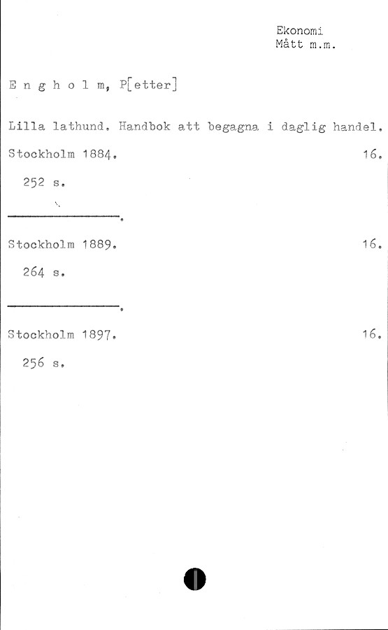  ﻿Ekonomi
Mått m.m.
Engholm, P[etter]
Lilla lathund. Handbok att begagna i daglig handel.
Stockholm 1884.	16.
252 s.
Stockholm 1889.
264 s•
16.
Stockholm 1897.
256 s.
16.