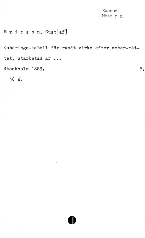  ﻿Ekonomi
Mått m.m.
Ericson, Gust[af]
Kuberings-tabell för rundt virke efter meter-måt-
tet, utarbetad af ...
Stockholm 1883.	8.
36 s.