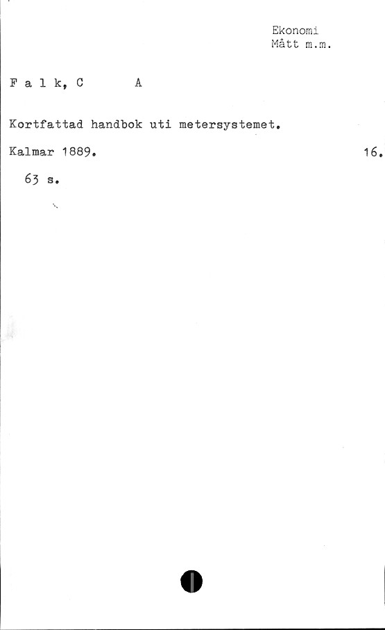 ﻿Ekonomi
Mått m.m.
Falk, C	A
Kortfattad handbok uti metersystemet.
Kalmar 1889.
63 s.