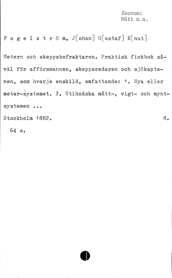  ﻿Ekonomi
Mått m.m.
Fogelström, j[ohan] G[ustaf] K[nut]
Metern och skeppsbefraktaren. Praktisk fickbok så-
väl för affärsmannen, skeppsredaren och sjökapte-
nen, som hvarje enskild, omfattande: 1, Nya eller
meter-systemet. 2. Utländska mått-, vigt- och mynt
systemen ...
Stockholm 1882.	8
64 s.