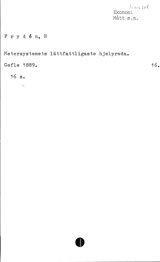  ﻿/c«^>
Ekonomi
Mått m.m.
Frydén, N
Metersystemets lättfattligaste hjelpreda.
Gefle 1889.
16 s.