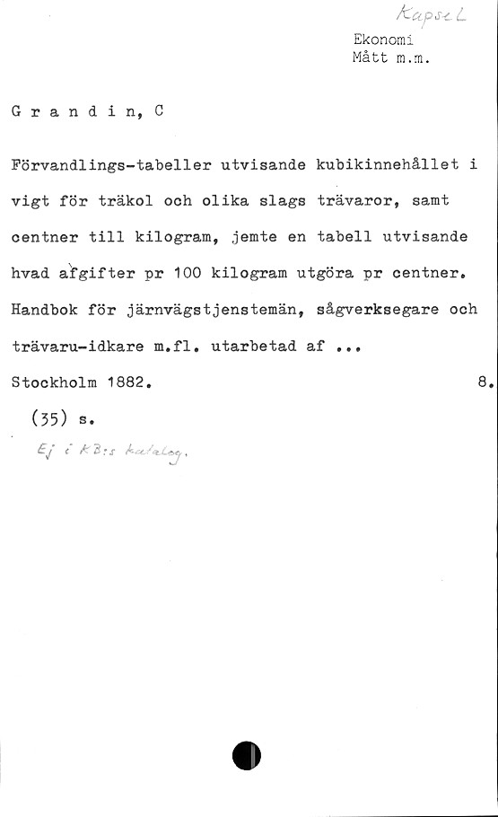  ﻿/'ZctfS-cL
Ekonomi
Mått m.m.
Grandin, C
Förvandlings-tabeller utvisande kubikinnehållet i
vigt för träkol och olika slags trävaror, samt
centner till kilogram, jemte en tabell utvisande
hvad afgifter pr 100 kilogram utgöra pr centner.
Handbok för järnvägstjenstemän, sågverksegare och
trävaru-idkare m.fl, utarbetad af ...
Stockholm 1882,
(35) s.
Ej c £3rs	.
8.
