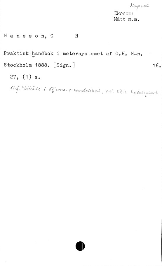  ﻿ho^>*-eJL
Ekonomi
Mått m.m.
Hansson, G	H
Praktisk handbok i metersystemet af G.H. H-n,
Stockholm 1888, [Sign,]	16.
27, (1) s.
Y*rf'	i yf4je.rr,«t*f haneit/sbod.
4 ^ > IC~&: %	i ,
J