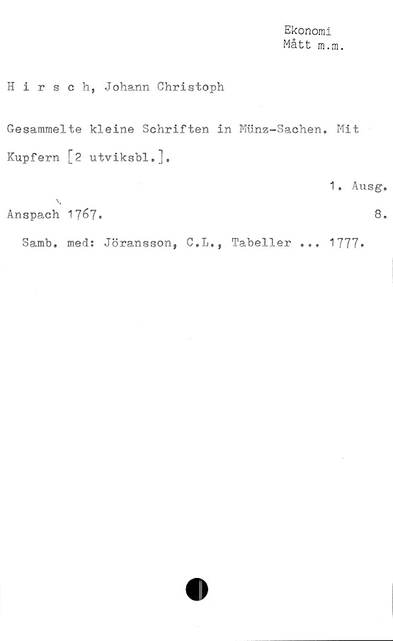  ﻿Ekonomi
Mått m.m.
Hirsch, Johann Christoph
Gesammelte kleine Schriften in Miinz-Sachen. Mit
Kupfern [2 utviksbl,].
1. Ausg
Anspach 17&7»	8
. med: Jöransson, C.L., Tabeller ...
Samb
1777