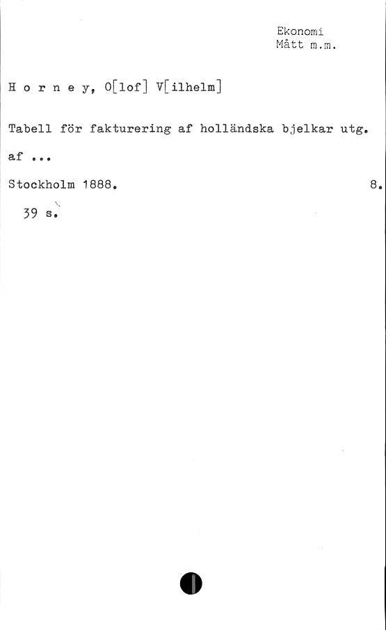  ﻿Ekonomi
Mått m.m.
Horney, O[lof] V[ilhelm]
Tabell för fakturering af holländska bjelkar utg.
af • • •
Stockholm 1888
8