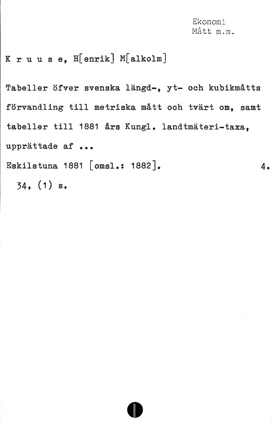  ﻿Ekonomi
Mått m.m.
Kruuse, H[enrik] M[alkolm]
Tabeller öfver svenska längd-, yt- och kubikmåtts
förvandling till metriska mått och tvärt om, samt
tabeller till 1881 års Kungl. landtmäteri-taxa,
upprättade af ••.
Eskilstuna 1881 [omsl.: 1882],	4.
34, (1) s