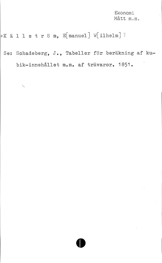 ﻿Ekonomi
Mått m.m.
♦Källström, E[manuel] w[ilhelm] ?
Sej Schadeberg, J., Tabeller för beräkning af ku-
bik-innehållet m.m. af trävaror. 1851.