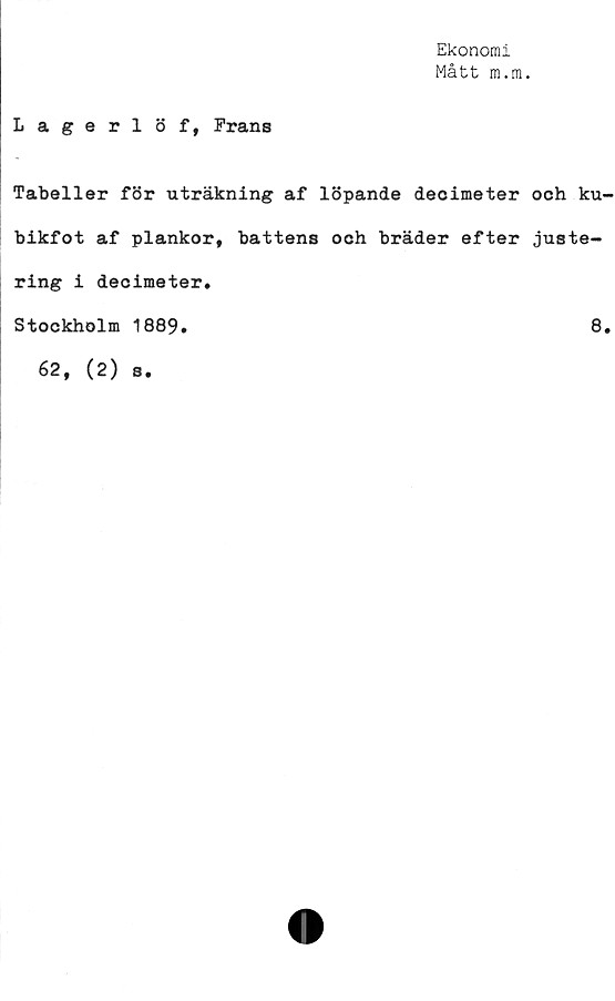 ﻿Ekonomi
Mått m.m.
Lagerlöf, Frans
Tabeller för uträkning af löpande decimeter och ku
bikfot af plankor, battens och bräder efter juste-
ring i decimeter.
Stockholm 1889.	8
62, (2) s.