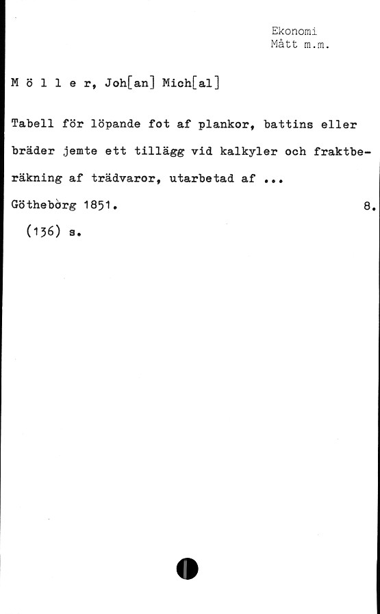  ﻿Ekonomi
Mått m.m.
Möller, Joh[an] Mich[al]
Tabell för löpande fot af plankor, battins eller
bräder jemte ett tillägg vid kalkyler och fraktbe-
räkning af trädvaror, utarbetad af ...
Göthebörg 1851.
8