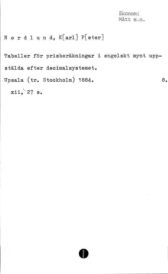  ﻿Ekonomi
Mått m.m.
Nordlund, K[arl] P[eter]
Tabeller för prisberäkningar i engelskt mynt upp-
stälda efter decimalsystemet.
Upsala (tr. Stockholm) 1884.	8.
xii, 27 s