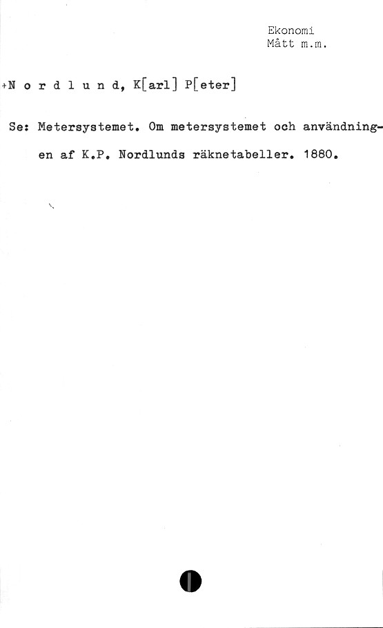  ﻿Ekonomi
Mått m.m.
+Nordlund, K[arl] P[eter]
Ses Metersystemet. Om metersystemet och användning-
en af K.P. Nordlunds räknetabeller. 1880.