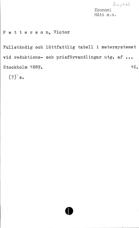  ﻿yeX
Ekonomi
Mått m.m.
Petterson, Victor
Fullständig och lättfattlig tabell i metersystemet
vid reduktions- och prisförvandlingar utg. af ...
Stockholm 1889.	16.
(7)' s.