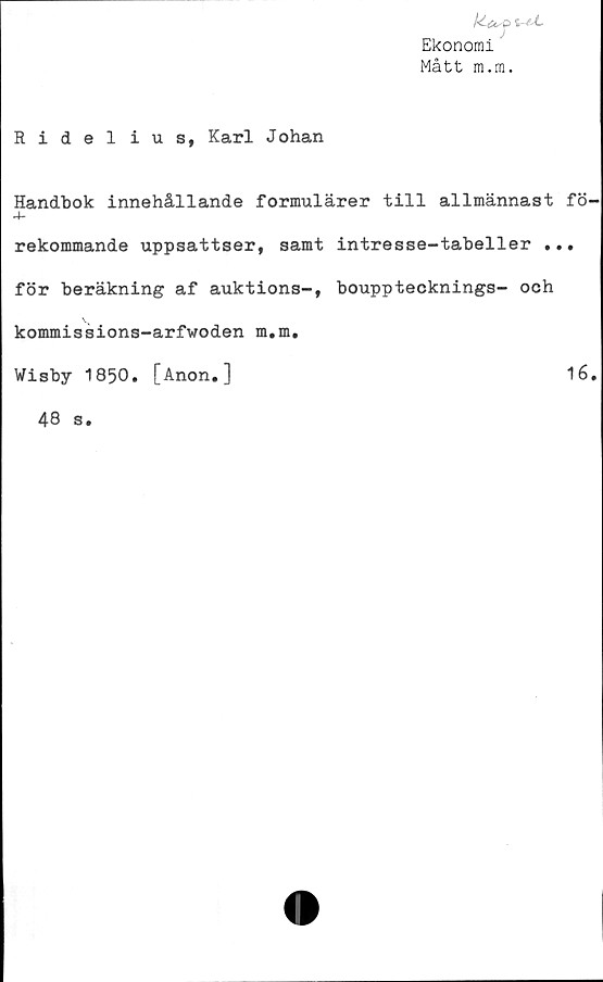  ﻿/k Cf. O
Ekonomi
Mått m.m.
Ridelius, Karl Johan
Handbok innehållande formulärer till allmännast fö
4-
rekommande uppsattser, samt intresse-tabeller ...
för beräkning af auktions-, boupptecknings- och
kommissions-arfwoden m.m.
Wisby 1850
[Anon.]
16