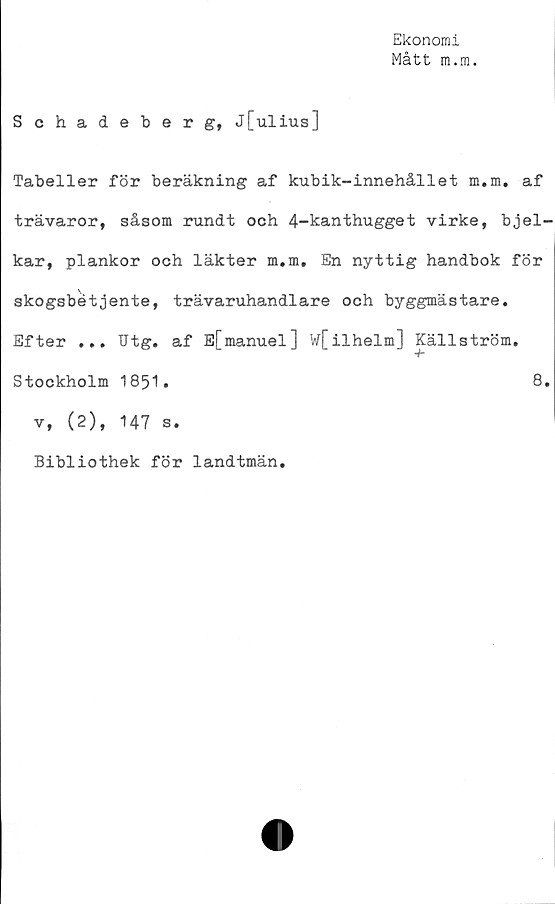  ﻿Ekonomi
Mått m.m.
Schadeberg, j[ulius]
Tabeller för beräkning af kubik-innehållet m.m. af
trävaror, såsom rundt och 4-kanthugget virke, bjel-
kar, plankor och läkter m.m. En nyttig handbok för
skogsbétjente, trävaruhandlare och byggmästare.
Efter ... Utg. af E[manuel] w[ilhelm] Källström.
Stockholm 1851.
v, (2), 147 s.
Bibliothek för landtmän.
8.