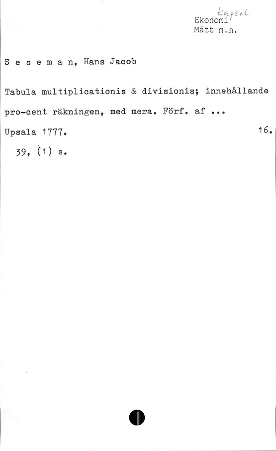 ﻿be^fS-cL
'irrn :
Ekonomi
Mått m.m.
Seseman, Hans Jacob
Tabula multiplicationis & divisionis; innehållande
pro-cent räkningen, med mera. Förf. af ...
Upsala 1777
16
