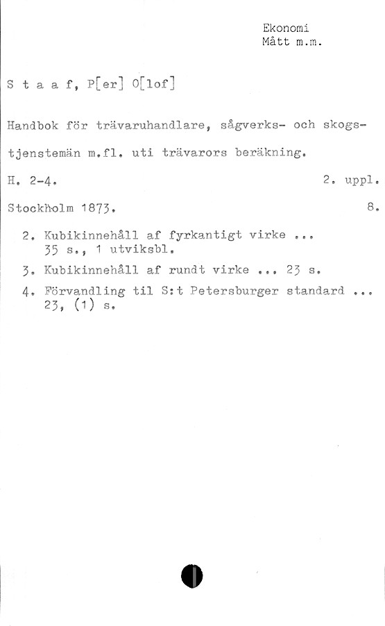  ﻿Ekonomi
Mått m.m.
Staaf, p[er] O[lof]
Handbok för trävaruhandlare, sågverks- och skogs-
tjenstemän m.fl. uti trävarors beräkning.
H. 2-4.	2. uppl
Stockholm 1873.	8
2.	Kubikinnehåll af fyrkantigt virke ...
35 s., 1 utviksbl.
3.	Kubikinnehåll af rundt virke ... 23 s.
4.	Förvandling til S:t Petersburger standard
23, (1) s.
* • *