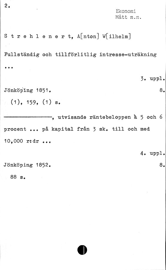  ﻿2.
Ekonomi
Mått m.m.
Strehlenert, A[nton] w[ilhelm]
Fullständig och tillförlitlig intresse-uträkning
• • •
3.	uppl.
Jönköping 1851»	8.
(1), 159, (1) s.
--------------, utvisande räntebeloppen ä 5 och 6
procent ... på kapital från 3 sk. till och med
10,000 r:dr ...
4.	uppl.
Jönköping 1852.	8.
88 s.