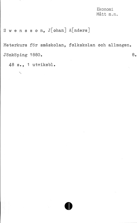  ﻿Ekonomi
Mått m.rn.
Swensson, j[ohan] A[nders]
Meterkurs för småskolan, folkskolan och allmogen.
Jönköping 1880.	8.
48 s., 1 utviksbl.