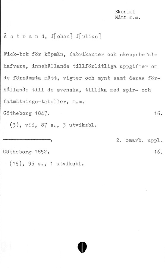  ﻿Ekonomi
Mått m.m.
Åstrand, j[ohan] j[ulius]
Pick-bok för köpmän, fabrikanter och skeppsbefäl-
hafvare, innehållande tillförlitliga uppgifter om
de förnämsta mått, vigter och mynt samt deras för-
hållande till de svenska, tillika med spir- och
fatmätnings-tabeller, m.m.
Götheborg 1847»	16,
(3), vii, 87 s., 3 utviksbl.
---------------.	2, omarb. uppl.
Götheborg 1852.	16.
(15)» 95 s., 1 utviksbl.
O