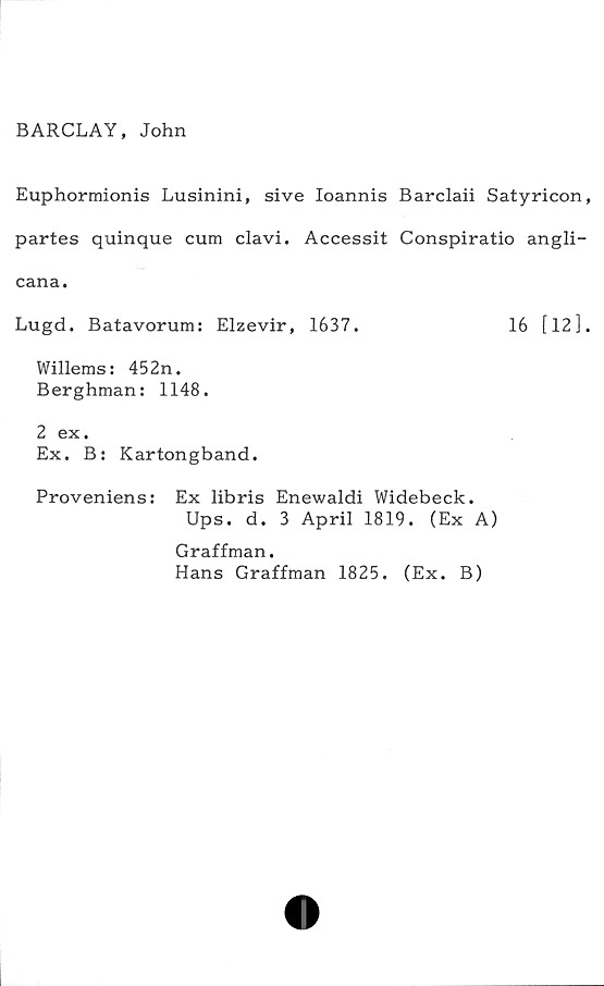  ﻿BARCLAY, John
Euphormionis Lusinini, si ve Ioannis Barclaii Satyricon,
partes quinque cum clavi. Accessit Conspiratio angli-
cana.
Lugd. Batavorum: Elzevir, 1637.	16 [12].
Willems: 452n.
Berghman: 1148.
2 ex.
Ex. B: Kartongband.
Proveniens: Ex libris Enewaldi Widebeck.
Ups. d. 3 April 1819. (Ex A)
Graffman.
Hans Graffman 1825. (Ex. B)