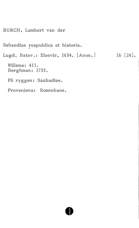  ﻿BURCH, Lambert van der
Sabaudiae respublica et historia.
Lugd. Batav.: Elzevir, 1634. [Anon.]
Willems: 411.
Berghman: 1733.
På ryggen: Saubadiae.
Proveniens: Rosenhane.
16 [24].