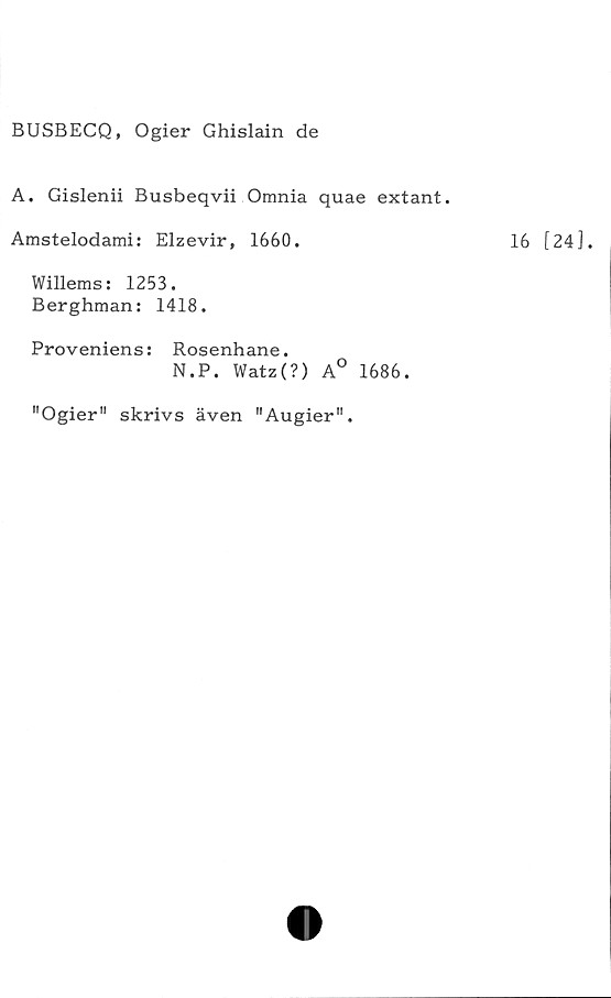  ﻿BUSBECQ, Ogier Ghislain de
A. Gislenii Busbeqvii Omnia quae extant.
Amstelodami: Elzevir, 1660.
Willems: 1253.
Berghman: 1418.
Proveniens: Rosenhane.
N.P. Watz(?) A° 1686.
"Ogier” skrivs även ”Augier".