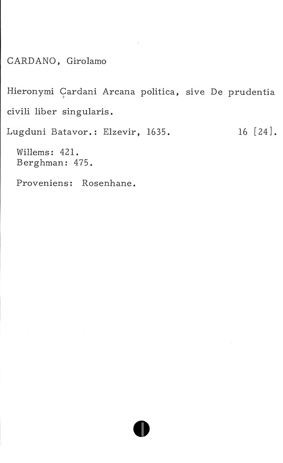  ﻿C ARD ANO, Girolamo
Hieronymi Cardani Arcana politica, sive De prudentia
civili liber sin gularis.
Lugduni Batavor.: Elzevir, 1635.	16 [24],
Willems: 421.
Berghman: 475.
Proveniens: Rosenhane.