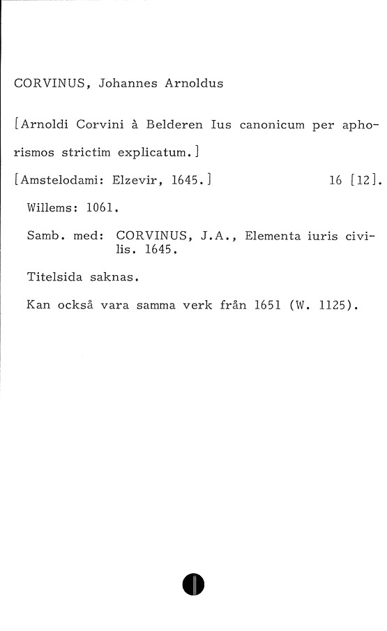  ﻿CORVINUS, Johannes Arnoldus
[Arnoldi Corvini å Belderen lus canonicum per apho-
rismos strictim explicatum. ]
[Amstelodami: Elzevir, 1645.]	16 [12],
Willems: 1061.
Samb. med: CORVINUS, J.A., Elementa iuris civi-
lis. 1645.
Titelsida saknas.
Kan också vara samma verk från 1651 (W. 1125).