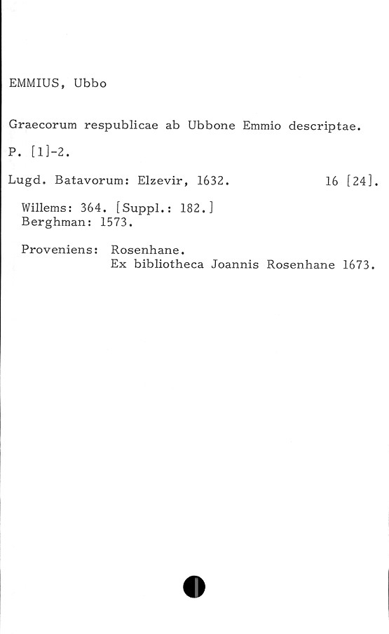  ﻿EMMIUS, Ubbo
Graecorum respublicae ab Ubbone Emmio descriptae.
P. [1]-2.
Lugd. Batavorum: Elzevir, 1632.	16 [24].
Willems: 364. [Suppl.: 182.]
Berghman: 1573.
Proveniens: Rosenhane.
Ex bibliotheca Joannis Rosenhane 1673.