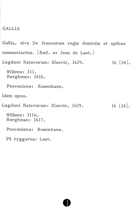  ﻿GALLIA
Gallia, sive De francorum regis dominiis et opibus
commentarius. [Red. av Jean de Laet. ]
Lugduni Batavorum: Elzevir, 1629.	16 [24]
Willems: 311.
Berghman: 1616.
Proveniens: Rosenhane.
Idem opus.
Lugduni Batavorum: Elzevir, 1629.	16 [24]
Willems: 3lin.
Berghman: 1617.
Proveniens: Rosenhane.
På ryggarna: Laet.