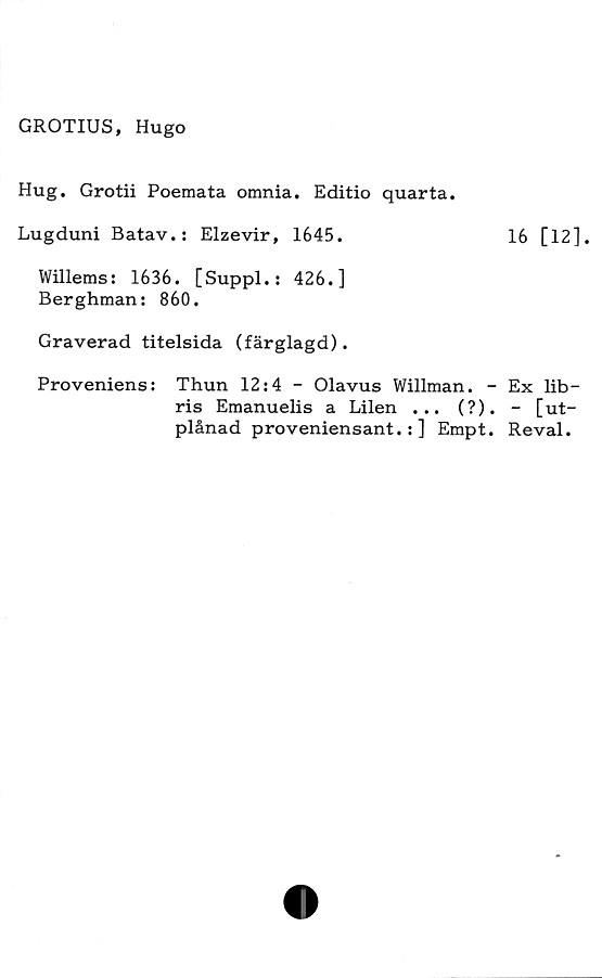  ﻿GROTIUS, Hugo
Hug. Grotii Poemata omnia. Editio quarta.
Lugduni Batav.: Elzevir, 1645.	16 [12],
Willems: 1636. [Suppl.: 426.]
Berghman: 860.
Graverad titelsida (färglagd).
Proveniens: Thun 12:4 - Olavus Willman. - Ex lib—
ris Emanuelis a Lilen ... (?). - [ut-
plånad proveniensant.: ] Empt. Reval.