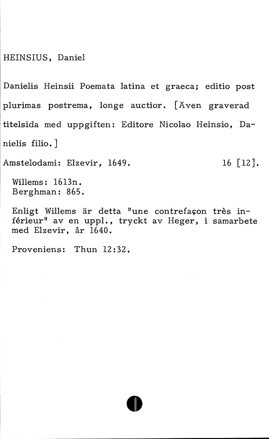  ﻿HEINSIUS, Daniel
Danielis Heinsii Poemata latina et graeca; editio post
plurimas postrema, longe auctior. [Även graverad
titelsida med uppgiften: Editore Nicolao Heinsio, Da-
nielis filio.]
Amstelodami: Elzevir, 1649.	16 [12],
Willems: 1613n.
Berghman: 865.
Enligt Willems är detta "une contrefacon trés in-
férieur" av en uppl., tryckt av Heger, i samarbete
med Elzevir, år 1640.
Pro venien s: Thun 12:32.