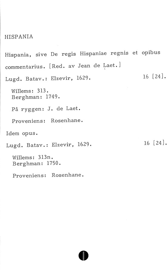  ﻿HISPANIA

Hispania, sive De regis Hispaniae regnis et opibus
commentarius. [Red. av Jean de Laet.]
Lugd. Batav.: Elzevir, 1629.	16 [24]
Willems: 313.
Berghman: 1749.
På ryggen: J. de Laet.
Proveniens: Rosenhane.
Idem opus.
Lugd. Batav.: Elzevir, 1629.	16 [24]
Willems: 313n.
Berghman: 1750.
Proveniens: Rosenhane.