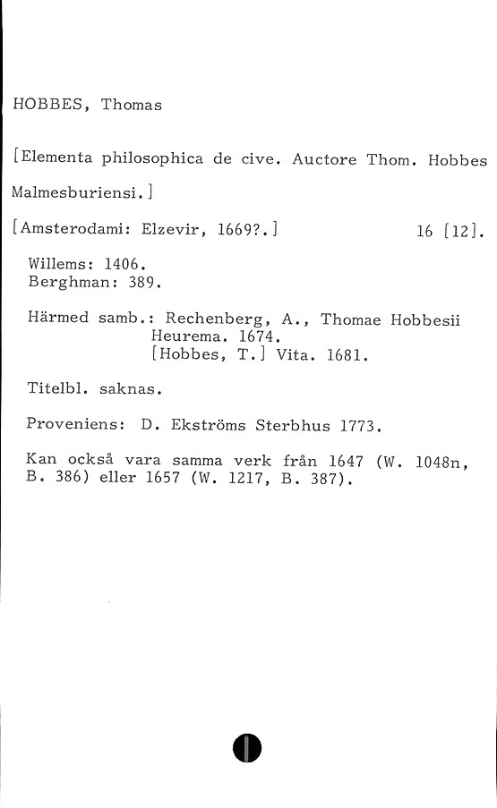  ﻿HOBBES, Thomas
[Elementa philosophica de cive. Auctore Thom. Hobbes
Malmesburiensi. ]
[Amsterodami: Elzevir, 1669?.]	16 [12].
Willems: 1406.
Berghman: 389.
Härmed samb.: Rechenberg, A., Thomae Hobbesii
Heurema. 1674.
[Hobbes, T.] Vita. 1681.
Titelbi. saknas.
Proveniens: D. Ekströms Sterbhus 1773.
Kan också vara samma verk från 1647 (W. 1048n,
B. 386) eller 1657 (W. 1217, B. 387).