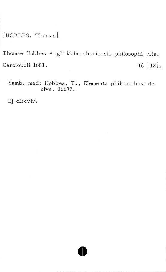  ﻿[HOBBES, Thomas]
Thomae Hobbes Angli Malmesburiensis philosophi vita.
Carolopoli 1681.	16 [12].
Samb. med: Hobbes, T., Elementa philosophica de
cive. 1669?.
Ej elzevir.