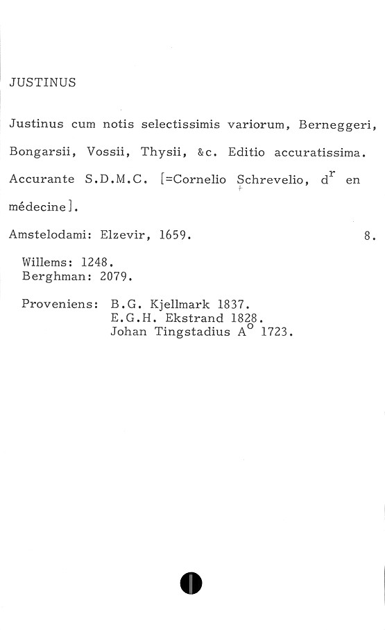  ﻿JUSTINUS
Justinus cum notis selectissimis variorum, Berneggeri,
Bongarsii, Vossii, Thysii, &c. Editio accuratissima.
Accurante S.D.M.C. [=Cornelio Schrevelio, dr en
médecine ].
Amstelodami: Elzevir, 1659.	8.
Willems: 1248.
Berghman: 2079.
Proveniens: B.G. Kjellmark 1837.
E.G.H. Ekstrand 1828.
Johan Tingstadius A° 1723.