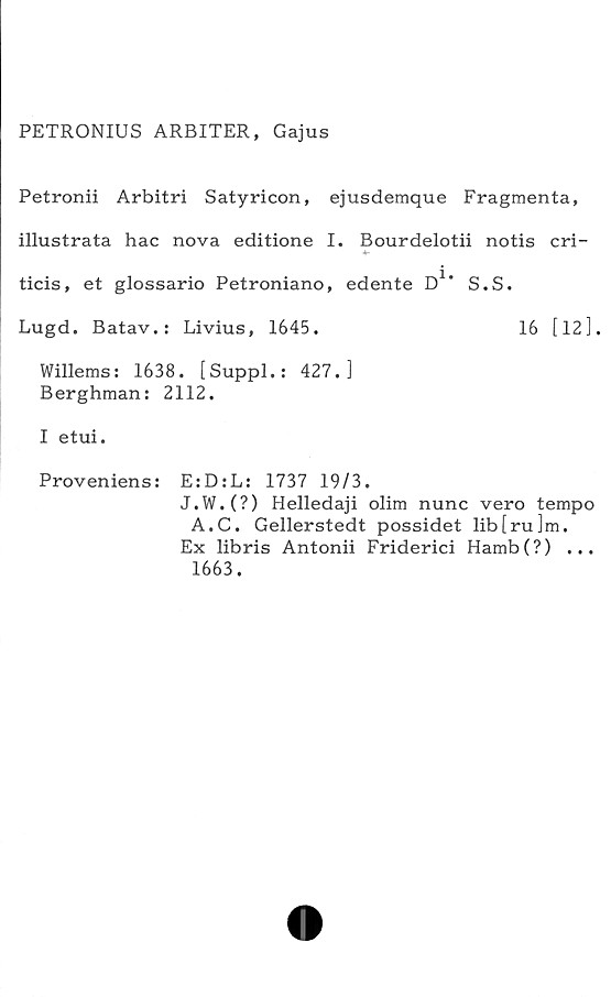  ﻿PETRONIUS ARBITER, Gajus
Petronii Arbitri Satyricon, ejusdemque Fragmenta,
illustrata hac nova editione I. Bourdelotii notis cri-
ticis, et glossario Petroniano, edente D1* S.S.
Lugd. Batav.: Livius, 1645.	16 [12].
Willems: 1638. [Suppl.: 427.]
Berghman: 2112.
I etui.
Proveniens: E:D:L: 1737 19/3.
J.W.(?) Helledaji olim nunc vero tempo
A.C. Gellerstedt possidet lib[ru]m.
Ex libris Antonii Friderici Hamb(?) ...
1663.
